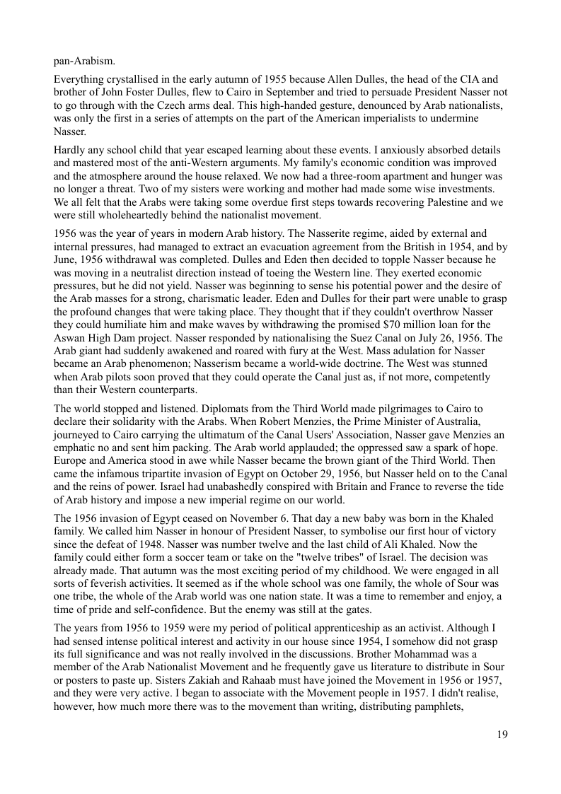 pan-Arabism.  Everything crystallised in the early autumn of 1955 because Allen Dulles, the head of the CIA and brother of John Foster Dulles, flew to Cairo in September and tried to persuade President Nasser not to go through with the Czech arms deal. This high-handed gesture, denounced by Arab nation: was only the first in a series of attempts on the part of the American imperialists to undermine Nasser  Hardly any school child that year escaped learning about these events. I anxiously absorbed details and mastered most of the anti-Western arguments. My family’s economic condition was improved and the atmosphere around the house relaxed. We now had a three-room apartment and hunger was no longer a threat. Two of my sisters were working and mother had made some wise investments. We all felt that the Arabs were taking some overdue first steps towards recovering Palestine and we were still wholeheartedly behind the nationalist movement.  1956 was the year of years in modern Arab history. The Nasserite regime, aided by external and internal pressures, had managed to extract an evacuation agreement from the British in 1954, and by June, 1956 withdrawal was completed. Dulles and Eden then decided to topple Nasser because he was moving in a neutralist direction instead of toeing the Western line. They exerted economic pressures, but he did not yield. Nasser was beginning to sense his potential power and the desire of the Arab masses for a strong, charismatic leader. Eden and Dulles for their part were unable to grasp the profound changes that were taking place. They thought that if they couldn’t overthrow Nasser they could humiliate him and make waves by withdrawing the promised $70 million loan for the Aswan High Dam project. Nasser responded by nationalising the Suez Canal on July 26, 1956. The Arab giant had suddenly awakened and roared with fury at the West. Mass adulation for Nasser became an Arab phenomenon; Nasserism became a world-wide doctrine. The West was stunned when Arab pilots soon proved that they could operate the Canal just as, if not more, competently than their Western counterparts.  ‘The world stopped and listened. Diplomats from the Third World made pilgrimages to Cairo to declare their solidarity with the Arabs. When Robert Menzies, the Prime Minister of Australia, journeyed to Cairo carrying the ultimatum of the Canal Users’ Assciation, Nasser gave Menzies an emphatic no and sent him packing. The Arab world applauded; the oppressed saw a spark of hope. Europe and America stood in awe while Nasser became the brown giant of the Third World. Then came the infamous tripartite invasion of Egypt on October 29, 1956, but Nasser held on to the Canal and the reins of power. Isracl had unabashedly conspired with Britain and France to reverse the tide of Arab history and impose a new imperial regime on our world.  ‘The 1956 invasion of Egypt ceased on November 6. That day a new baby was bom in the Khaled family. We called him Nasser in honour of President Nasser, to symbolise our first hour of vietory since the defeat of 1948. Nasser was number twelve and the last child of Ali Khaled. Now the family could cither form a soccer team or take on the "twelve tribes" of Isral. The decision was already made. That autumn was the most exciting period of my childhood. We were engaged in all sorts of feverish activities. It scemed as if the whole school was one family, the whole of Sour was one tribe, the whole of the Arab world was one nation state. It was a time to remember and enjoy, a time of pride and self-confidence. But the enemy was stil at the gates.  ‘The years from 1956 to 1959 were my period of political apprenticeship as an activist. Although I had sensed intense political interest and activity in our house since 1954, I somehow did not grasp  its full significance and was not really involved in the discussions. Brother Mohammad was a ‘member of the Arab Nationalist Movement and he frequently gave us literature to distribute in Sour or posters to paste up. Sisters Zakiah and Rahaab must have joined the Movement in 1956 or 1957, and they were very active. I began to associate with the Movement people in 1957. I didn’t realise, however, how much more there was to the movement than writing, distributing pamphlets,  19 
